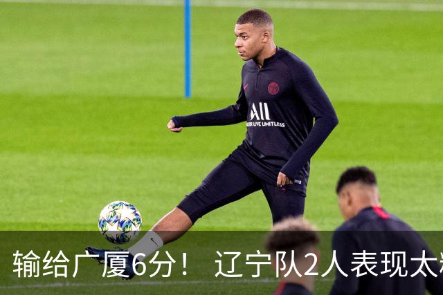 输给广厦6分！ 辽宁队2人表现太糟糕，坑惨了球队